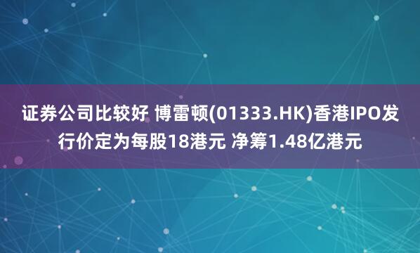证券公司比较好 博雷顿(01333.HK)香港IPO发行价定为每股18港元 净筹1.48亿港元