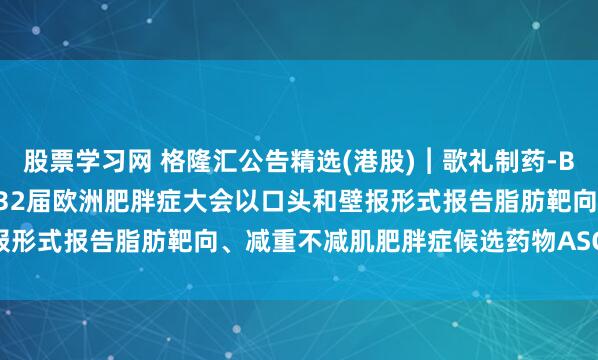 股票学习网 格隆汇公告精选(港股)︱歌礼制药-B(01672.HK)：将在第32届欧洲肥胖症大会以口头和壁报形式报告脂肪靶向、减重不减肌肥胖症候选药物ASC47研究结果