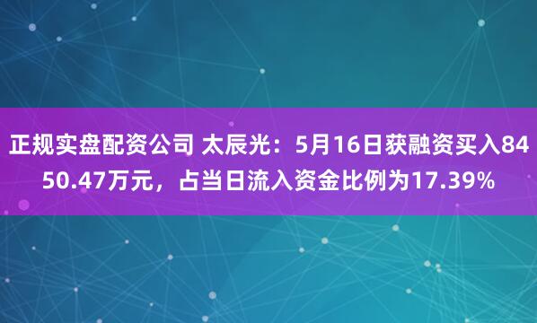 正规实盘配资公司 太辰光：5月16日获融资买入8450.47万元，占当日流入资金比例为17.39%
