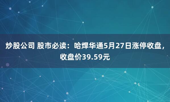 炒股公司 股市必读：哈焊华通5月27日涨停收盘，收盘价39.59元