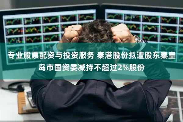 专业股票配资与投资服务 秦港股份拟遭股东秦皇岛市国资委减持不超过2%股份