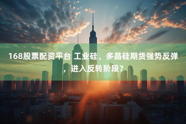 168股票配资平台 工业硅、多晶硅期货强势反弹，进入反转阶段？