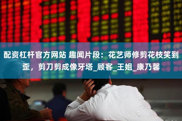 配资杠杆官方网站 趣闻片段：花艺师修剪花枝笑到歪，剪刀剪成像牙塔_顾客_王姐_康乃馨