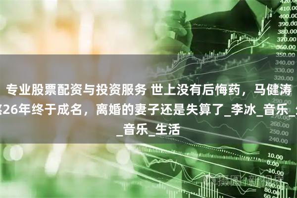 专业股票配资与投资服务 世上没有后悔药，马健涛苦熬26年终于成名，离婚的妻子还是失算了_李冰_音乐_生活