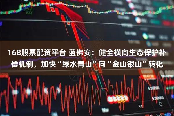 168股票配资平台 蓝佛安：健全横向生态保护补偿机制，加快“绿水青山”向“金山银山”转化