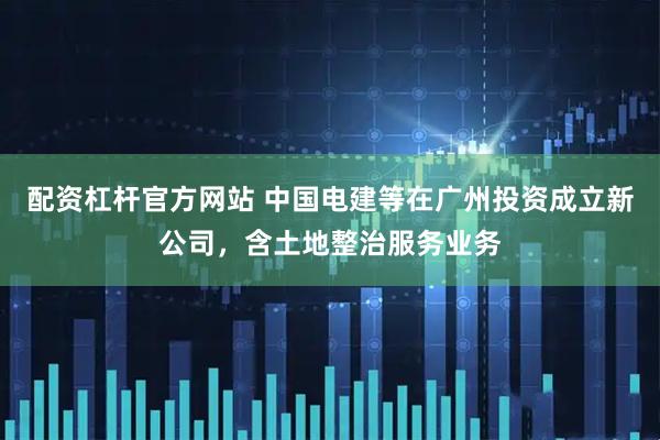 配资杠杆官方网站 中国电建等在广州投资成立新公司，含土地整治服务业务