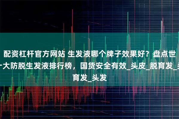 配资杠杆官方网站 生发液哪个牌子效果好？盘点世界十大防脱生发液排行榜，国货安全有效_头皮_脱育发_头发