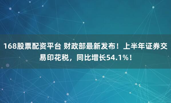 168股票配资平台 财政部最新发布！上半年证券交易印花税，同比增长54.1%！