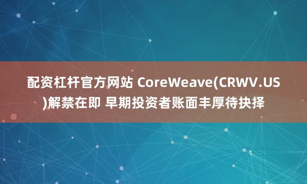配资杠杆官方网站 CoreWeave(CRWV.US)解禁在即 早期投资者账面丰厚待抉择