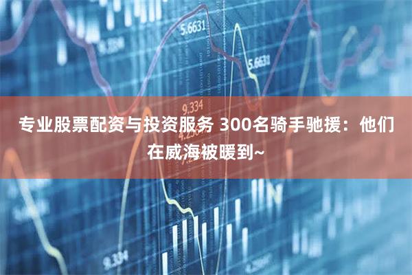 专业股票配资与投资服务 300名骑手驰援：他们在威海被暖到~
