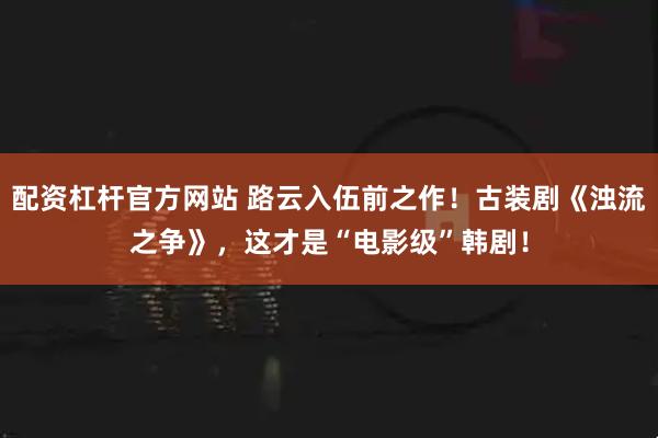 配资杠杆官方网站 路云入伍前之作！古装剧《浊流之争》，这才是“电影级”韩剧！