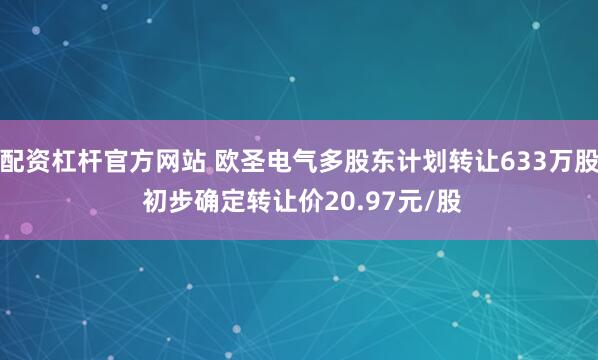 配资杠杆官方网站 欧圣电气多股东计划转让633万股 初步确定转让价20.97元/股