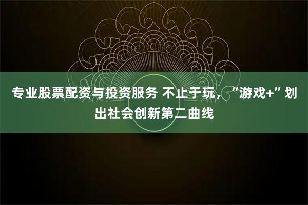 专业股票配资与投资服务 不止于玩，“游戏+”划出社会创新第二曲线
