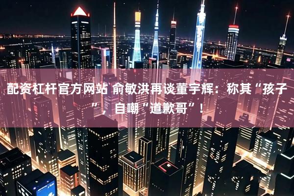 配资杠杆官方网站 俞敏洪再谈董宇辉：称其“孩子”，自嘲“道歉哥”！